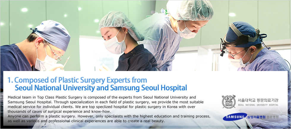 1. Composed of Plastic Surgery Experts from 
     Seoul National University and Samsung Seoul Hospital, Medical team in Top Class Plastic Surgery is composed of the experts from Seoul National University and Samsung Seoul Hospital. Through specialization in each field of plastic surgery, we provide the most suitable medical service for individual clients. We are top speclized hospital for plastic surgery in Korea with over thousands of cases of surgical experience and know-how. 
Anyone can perform a plastic surgery. However, only specilaists with the highest education and training process, as well as various and professional clinical experiences are able to create a real beauty. 