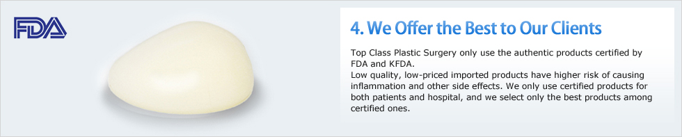 4. he B, Top Class Plastic Surgery only use the authentic products certified by FDA and KFDA. Low quality, low-priced imported products have higher risk of causing inflammation and other side effects. We only use certified products for both patients and hospital, and we select only the best products among certified ones. 
