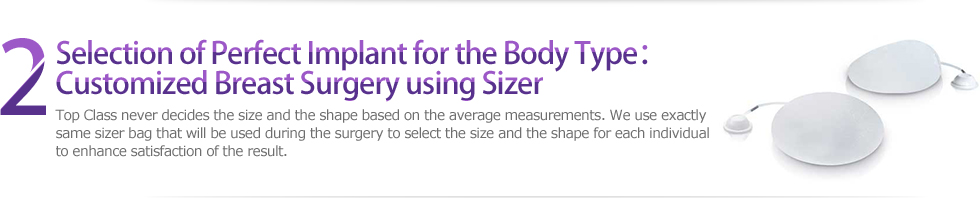 2 Selection of Perfect Implant for the Body Type：Customized Breast Surgery using Sizer : Top Class never decides the size and the shape based on the average measurements. We use exactly 
same sizer bag that will be used during the surgery to select the size and the shape for each individual 
to enhance satisfaction of the result.