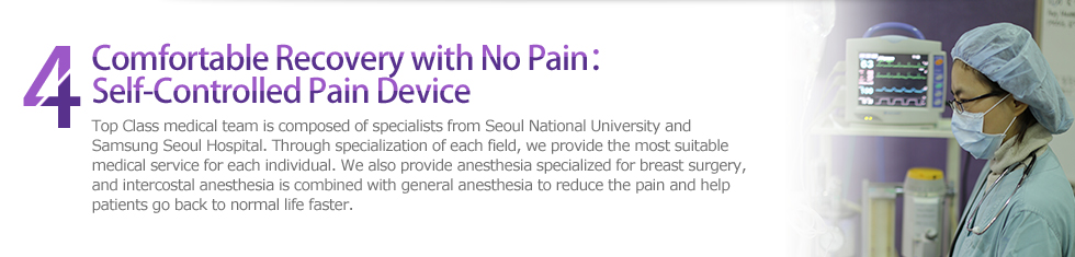 4 Comfortable Recovery with No Pain：Self-Controlled Pain Device : Top Class medical team is composed of specialists from Seoul National University and Samsung Seoul Hospital. Through specialization of each field, we provide the most suitable medical service for each individual. We also provide anesthesia specialized for breast surgery, and intercostal anesthesia is combined with general anesthesia to reduce the pain and help patients go back to normal life faster.
