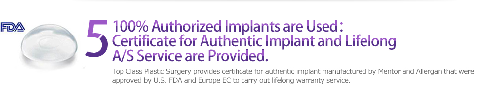 5 100% Authorized Implants are Used：Certificate for Authentic Implant and Lifelong A/S Service are Provided. : Top Class Plastic Surgery provides certificate for authentic implant manufactured by Mentor and Allergan that were approved by U.S. FDA and Europe EC to carry out lifelong warranty service. 