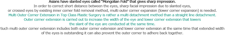 Asians have slanted eyes called “Mongolian Fold” that gives sharp impression. In order to correct short distance between the eyes, sharp facial impression due to slanted eyes, 
or crossed eyes by existing inner corner fold removal method, multi outer corner expansion (lower corner expansion) is needed. 
Multi Outer Corner Extension in Top Class Plastic Surgery is rather a multi detachment method than a straight line detachment. Outer corner extension is carried out to increase the width of the eye and lower corner extension that lowers the slant of the eye are conducted at the same time. Such multi outer corner extension includes both outer corner extension and lower corner extension at the same time that extended width 
of the eyes is outstanding it can also prevent the outer corner to adhere back together.