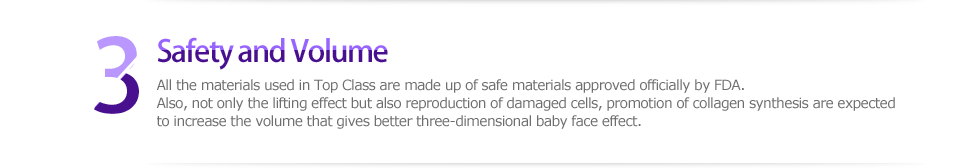 3 Safety and Volume，All the materials used in Top Class are made up of safe materials approved officially by FDA. Also, not only the lifting effect but also reproduction of damaged cells, promotion of collagen synthesis are expected to increase the volume that gives better three-dimensional baby face effect. 